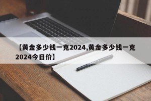 【黄金多少钱一克2024,黄金多少钱一克2024今日价】