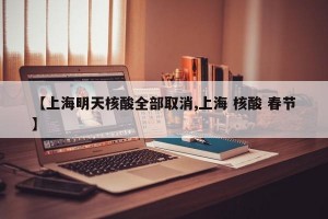【上海明天核酸全部取消,上海 核酸 春节】