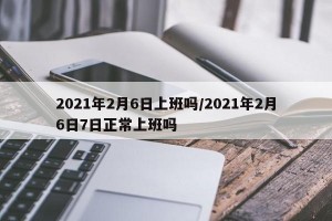 2021年2月6日上班吗/2021年2月6日7日正常上班吗
