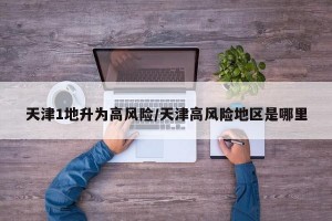 天津1地升为高风险/天津高风险地区是哪里