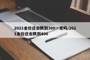 2021金价还会跌到300一克吗/2021金价还会跌到400