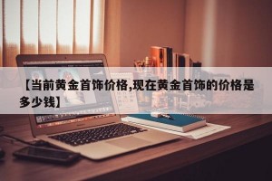 【当前黄金首饰价格,现在黄金首饰的价格是多少钱】