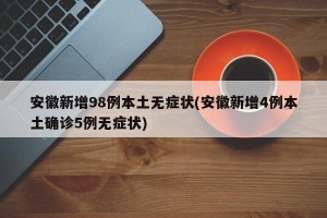 安徽新增98例本土无症状(安徽新增4例本土确诊5例无症状)
