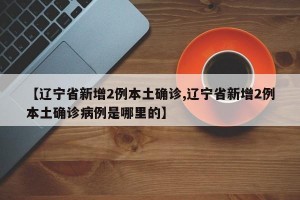 【辽宁省新增2例本土确诊,辽宁省新增2例本土确诊病例是哪里的】