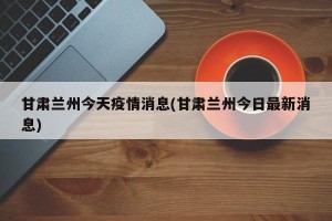 甘肃兰州今天疫情消息(甘肃兰州今日最新消息)