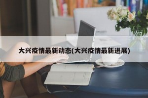 大兴疫情最新动态(大兴疫情最新进展)
