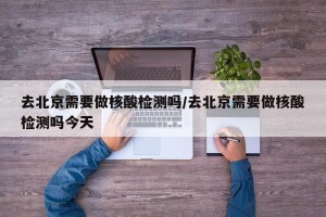 去北京需要做核酸检测吗/去北京需要做核酸检测吗今天