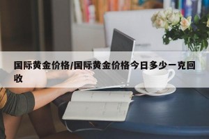 国际黄金价格/国际黄金价格今日多少一克回收