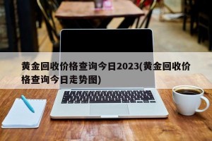 黄金回收价格查询今日2023(黄金回收价格查询今日走势图)
