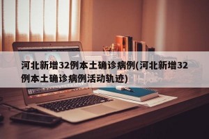 河北新增32例本土确诊病例(河北新增32例本土确诊病例活动轨迹)