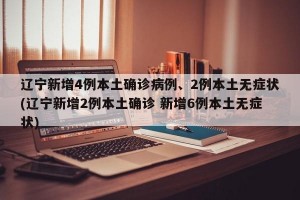 辽宁新增4例本土确诊病例、2例本土无症状(辽宁新增2例本土确诊 新增6例本土无症状)
