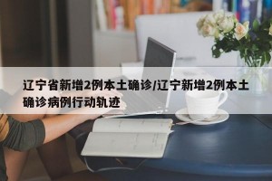辽宁省新增2例本土确诊/辽宁新增2例本土确诊病例行动轨迹