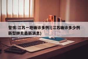 警惕:江苏一地确诊多例!(江苏确诊多少例新型肺炎最新消息)