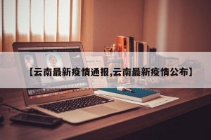 【云南最新疫情通报,云南最新疫情公布】