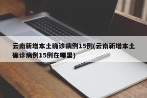 云南新增本土确诊病例15例(云南新增本土确诊病例15例在哪里)