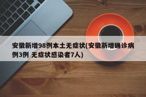 安徽新增98例本土无症状(安徽新增确诊病例3例 无症状感染者7人)