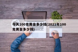 今天100克黄金多少钱(2021年100克黄金多少钱)