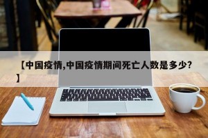 【中国疫情,中国疫情期间死亡人数是多少?】