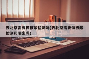 去北京需要做核酸检测吗(去北京需要做核酸检测和隔离吗)