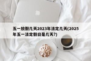 五一放假几天2023年法定几天(2025年五一法定假日是几天?)