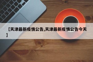 【天津最新疫情公告,天津最新疫情公告今天】
