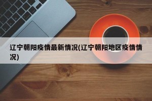 辽宁朝阳疫情最新情况(辽宁朝阳地区疫情情况)
