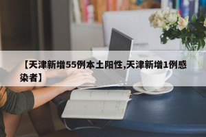 【天津新增55例本土阳性,天津新增1例感染者】