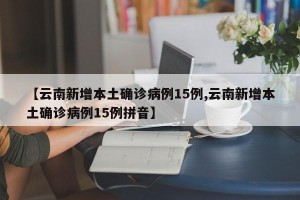 【云南新增本土确诊病例15例,云南新增本土确诊病例15例拼音】