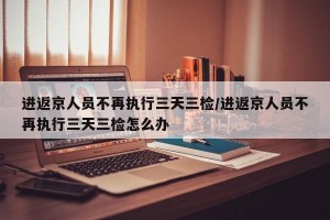 进返京人员不再执行三天三检/进返京人员不再执行三天三检怎么办