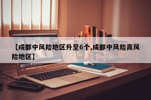 【成都中风险地区升至6个,成都中风险高风险地区】