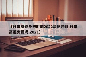 【过年高速免费时间2022最新通知,过年高速免费吗 2021】