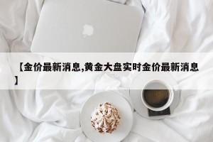 【金价最新消息,黄金大盘实时金价最新消息】