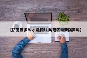 【防范区多久才能解封,防范区需要隔离吗】