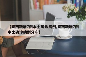 【陕西新增7例本土确诊病例,陕西新增7例本土确诊病例分布】