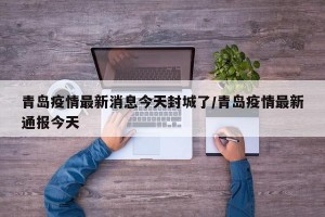 青岛疫情最新消息今天封城了/青岛疫情最新通报今天
