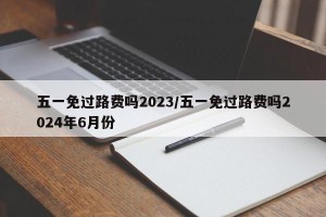 五一免过路费吗2023/五一免过路费吗2024年6月份