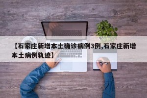 【石家庄新增本土确诊病例3例,石家庄新增本土病例轨迹】