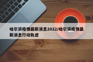 哈尔滨疫情最新消息2022/哈尔滨疫情最新消息行动轨迹