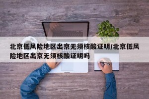 北京低风险地区出京无须核酸证明/北京低风险地区出京无须核酸证明吗