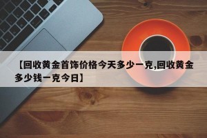 【回收黄金首饰价格今天多少一克,回收黄金多少钱一克今日】