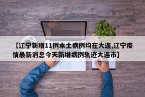 【辽宁新增11例本土病例均在大连,辽宁疫情最新消息今天新增病例轨迹大连市】