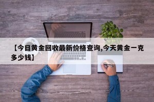 【今日黄金回收最新价格查询,今天黄金一克多少钱】