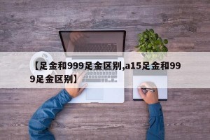 【足金和999足金区别,a15足金和999足金区别】