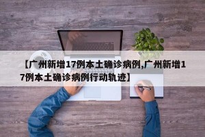 【广州新增17例本土确诊病例,广州新增17例本土确诊病例行动轨迹】