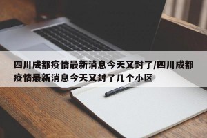 四川成都疫情最新消息今天又封了/四川成都疫情最新消息今天又封了几个小区
