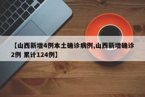 【山西新增4例本土确诊病例,山西新增确诊2例 累计124例】