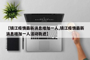 【镇江疫情最新消息增加一人,镇江疫情最新消息增加一人活动轨迹】