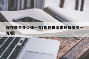 现在白金多少钱一克(现在白金市场价多少一克呢)