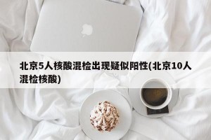 北京5人核酸混检出现疑似阳性(北京10人混检核酸)