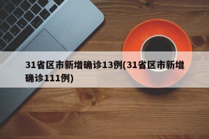 31省区市新增确诊13例(31省区市新增确诊111例)